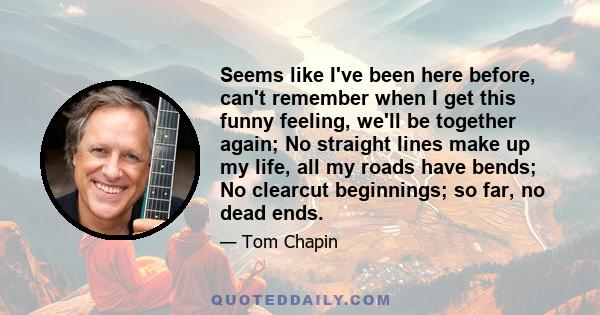 Seems like I've been here before, can't remember when I get this funny feeling, we'll be together again; No straight lines make up my life, all my roads have bends; No clearcut beginnings; so far, no dead ends.