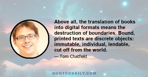 Above all, the translation of books into digital formats means the destruction of boundaries. Bound, printed texts are discrete objects: immutable, individual, lendable, cut off from the world.