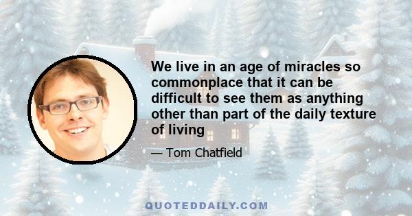 We live in an age of miracles so commonplace that it can be difficult to see them as anything other than part of the daily texture of living