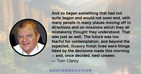 And so began something that had not quite begun and would not soon end, with many people in many places moving off in directions and on missions which they all mistakenly thought they understood. That was just as well.