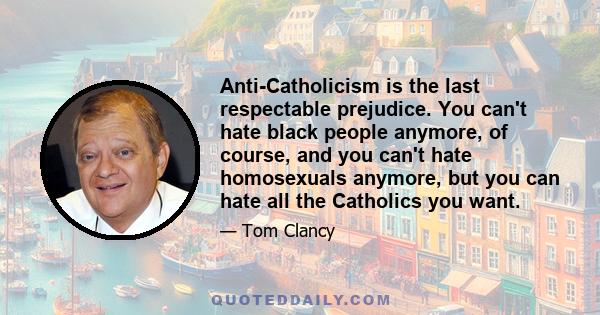 Anti-Catholicism is the last respectable prejudice. You can't hate black people anymore, of course, and you can't hate homosexuals anymore, but you can hate all the Catholics you want.