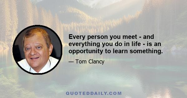 Every person you meet - and everything you do in life - is an opportunity to learn something.