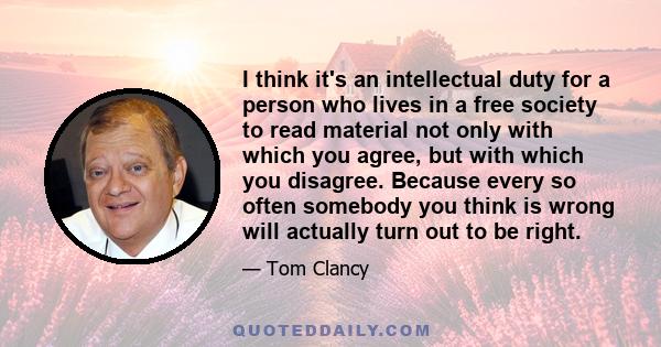 I think it's an intellectual duty for a person who lives in a free society to read material not only with which you agree, but with which you disagree. Because every so often somebody you think is wrong will actually