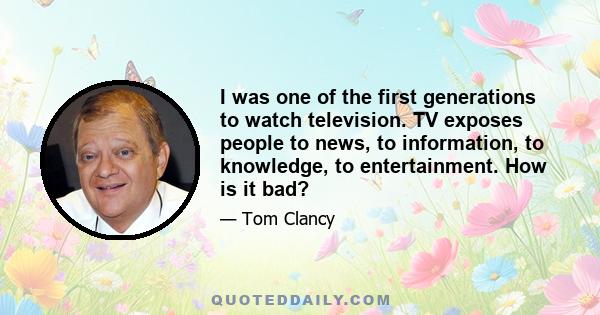 I was one of the first generations to watch television. TV exposes people to news, to information, to knowledge, to entertainment. How is it bad?