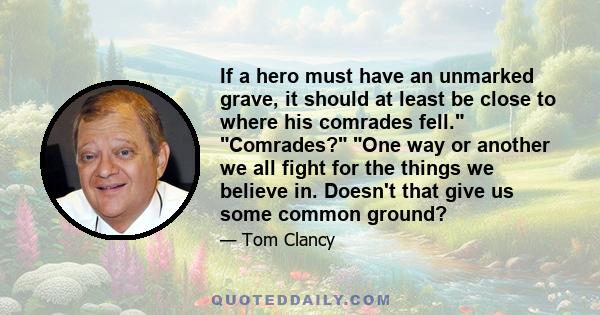 If a hero must have an unmarked grave, it should at least be close to where his comrades fell. Comrades? One way or another we all fight for the things we believe in. Doesn't that give us some common ground?