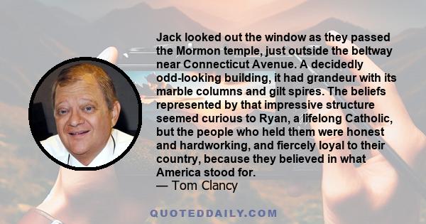 Jack looked out the window as they passed the Mormon temple, just outside the beltway near Connecticut Avenue. A decidedly odd-looking building, it had grandeur with its marble columns and gilt spires. The beliefs