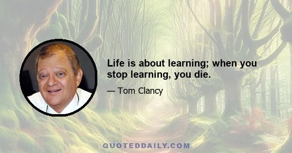 Life is about learning; when you stop learning, you die.