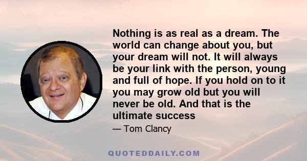 Nothing is as real as a dream. The world can change about you, but your dream will not. It will always be your link with the person, young and full of hope. If you hold on to it you may grow old but you will never be