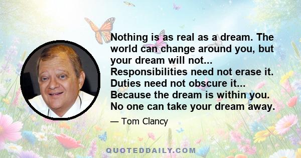 Nothing is as real as a dream. The world can change around you, but your dream will not... Responsibilities need not erase it. Duties need not obscure it... Because the dream is within you. No one can take your dream