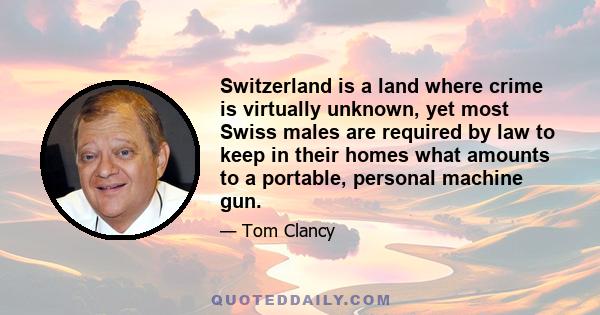 Switzerland is a land where crime is virtually unknown, yet most Swiss males are required by law to keep in their homes what amounts to a portable, personal machine gun.