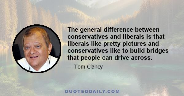 The general difference between conservatives and liberals is that liberals like pretty pictures and conservatives like to build bridges that people can drive across.