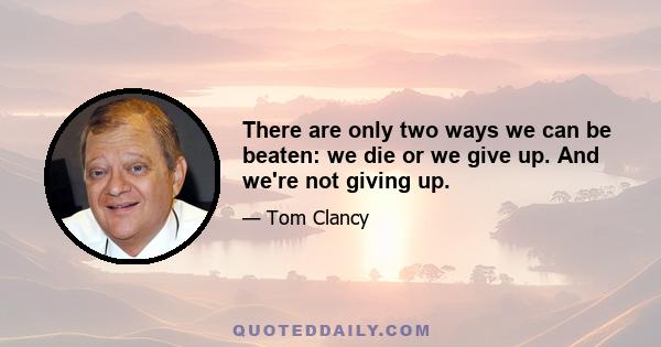 There are only two ways we can be beaten: we die or we give up. And we're not giving up.