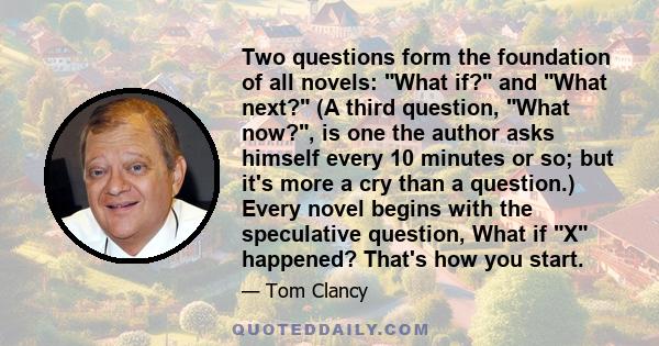 Two questions form the foundation of all novels: What if? and What next? (A third question, What now?, is one the author asks himself every 10 minutes or so; but it's more a cry than a question.) Every novel begins with 