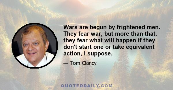 Wars are begun by frightened men. They fear war, but more than that, they fear what will happen if they don't start one or take equivalent action, I suppose.