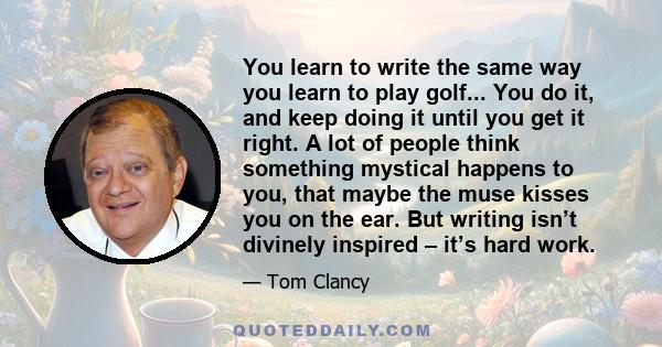 You learn to write the same way you learn to play golf... You do it, and keep doing it until you get it right. A lot of people think something mystical happens to you, that maybe the muse kisses you on the ear. But