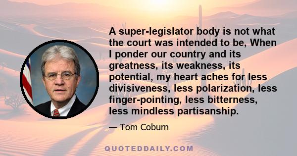 A super-legislator body is not what the court was intended to be, When I ponder our country and its greatness, its weakness, its potential, my heart aches for less divisiveness, less polarization, less finger-pointing,