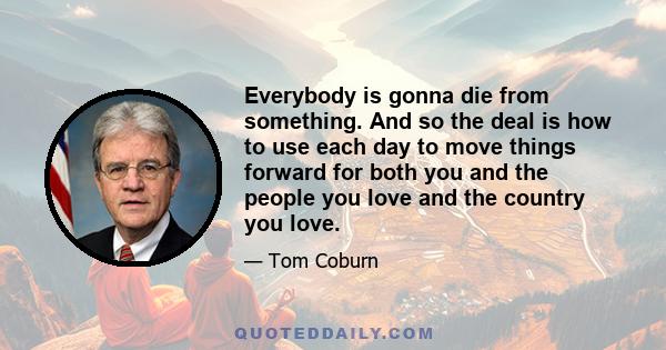 Everybody is gonna die from something. And so the deal is how to use each day to move things forward for both you and the people you love and the country you love.