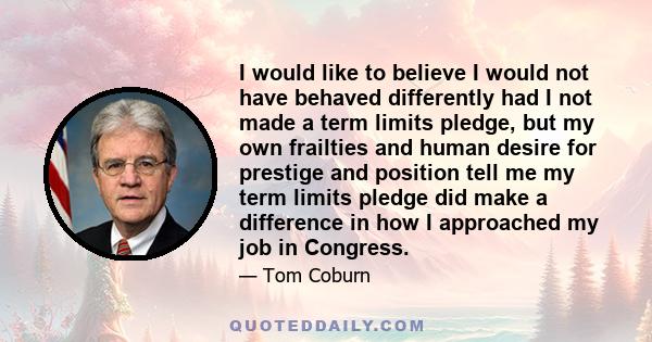 I would like to believe I would not have behaved differently had I not made a term limits pledge, but my own frailties and human desire for prestige and position tell me my term limits pledge did make a difference in