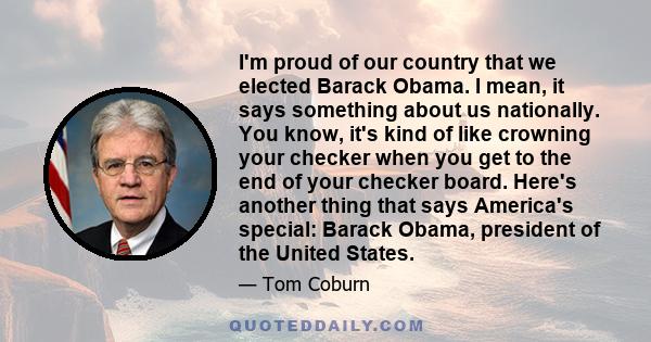 I'm proud of our country that we elected Barack Obama. I mean, it says something about us nationally. You know, it's kind of like crowning your checker when you get to the end of your checker board. Here's another thing 