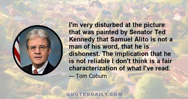 I'm very disturbed at the picture that was painted by Senator Ted Kennedy that Samuel Alito is not a man of his word, that he is dishonest. The implication that he is not reliable I don't think is a fair