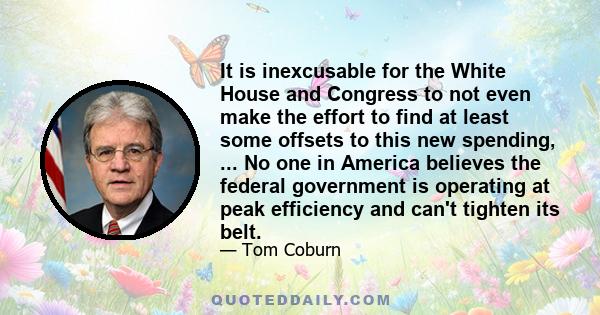 It is inexcusable for the White House and Congress to not even make the effort to find at least some offsets to this new spending, ... No one in America believes the federal government is operating at peak efficiency