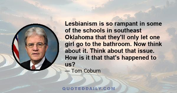 Lesbianism is so rampant in some of the schools in southeast Oklahoma that they'll only let one girl go to the bathroom. Now think about it. Think about that issue. How is it that that's happened to us?