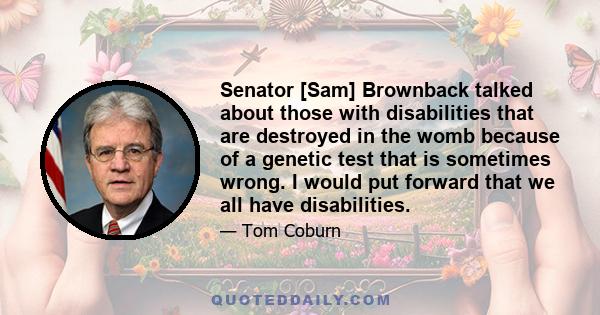 Senator [Sam] Brownback talked about those with disabilities that are destroyed in the womb because of a genetic test that is sometimes wrong. I would put forward that we all have disabilities.