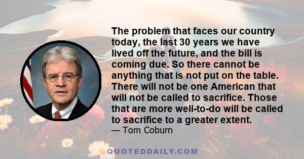 The problem that faces our country today, the last 30 years we have lived off the future, and the bill is coming due. So there cannot be anything that is not put on the table. There will not be one American that will