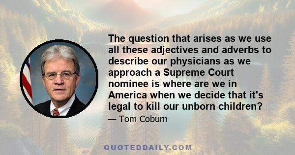 The question that arises as we use all these adjectives and adverbs to describe our physicians as we approach a Supreme Court nominee is where are we in America when we decide that it's legal to kill our unborn children?