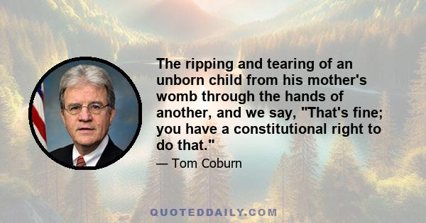 The ripping and tearing of an unborn child from his mother's womb through the hands of another, and we say, That's fine; you have a constitutional right to do that.