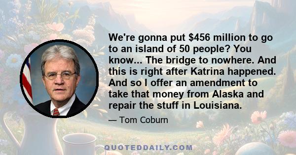 We're gonna put $456 million to go to an island of 50 people? You know... The bridge to nowhere. And this is right after Katrina happened. And so I offer an amendment to take that money from Alaska and repair the stuff