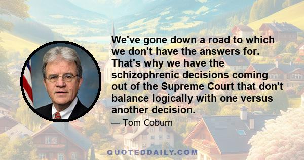 We've gone down a road to which we don't have the answers for. That's why we have the schizophrenic decisions coming out of the Supreme Court that don't balance logically with one versus another decision.