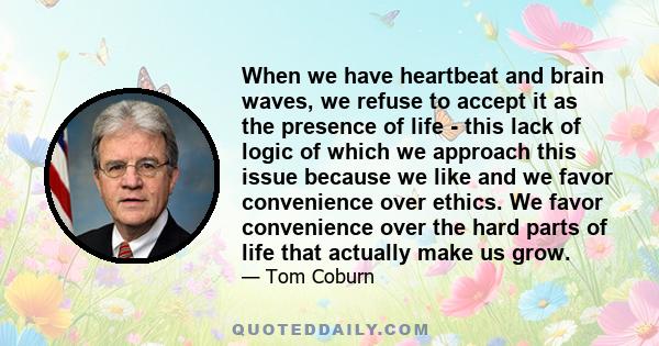 When we have heartbeat and brain waves, we refuse to accept it as the presence of life - this lack of logic of which we approach this issue because we like and we favor convenience over ethics. We favor convenience over 