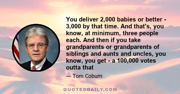 You deliver 2,000 babies or better - 3,000 by that time. And that's, you know, at minimum, three people each. And then if you take grandparents or grandparents of siblings and aunts and uncles, you know, you get - a