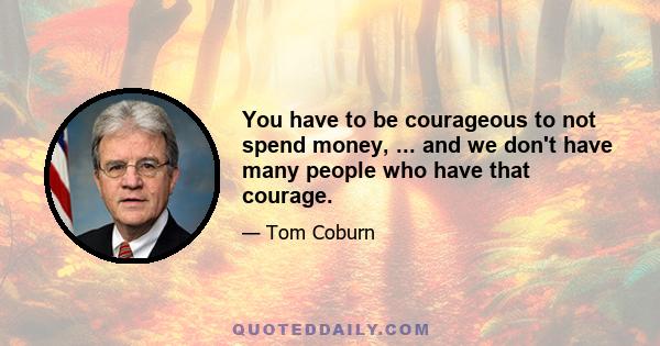 You have to be courageous to not spend money, ... and we don't have many people who have that courage.