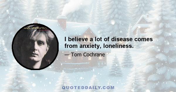 I believe a lot of disease comes from anxiety, loneliness.