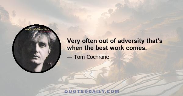 Very often out of adversity that's when the best work comes.