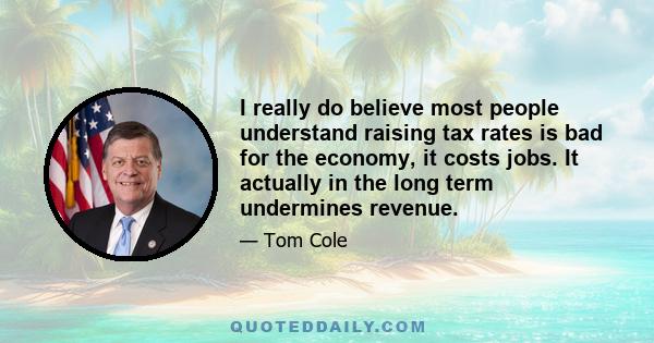 I really do believe most people understand raising tax rates is bad for the economy, it costs jobs. It actually in the long term undermines revenue.