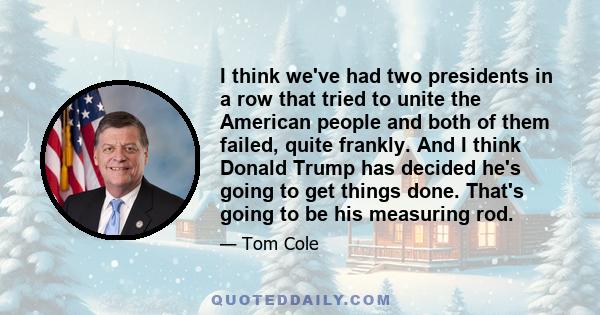 I think we've had two presidents in a row that tried to unite the American people and both of them failed, quite frankly. And I think Donald Trump has decided he's going to get things done. That's going to be his