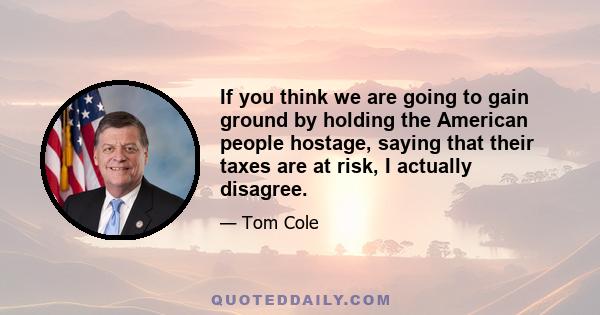 If you think we are going to gain ground by holding the American people hostage, saying that their taxes are at risk, I actually disagree.