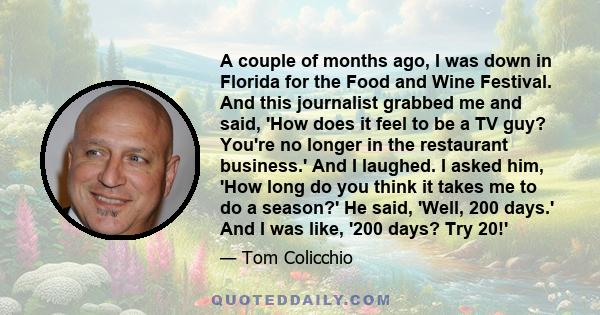 A couple of months ago, I was down in Florida for the Food and Wine Festival. And this journalist grabbed me and said, 'How does it feel to be a TV guy? You're no longer in the restaurant business.' And I laughed. I