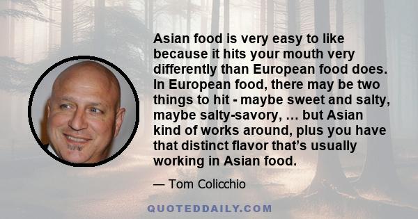 Asian food is very easy to like because it hits your mouth very differently than European food does. In European food, there may be two things to hit - maybe sweet and salty, maybe salty-savory, … but Asian kind of