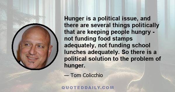 Hunger is a political issue, and there are several things politically that are keeping people hungry - not funding food stamps adequately, not funding school lunches adequately. So there is a political solution to the