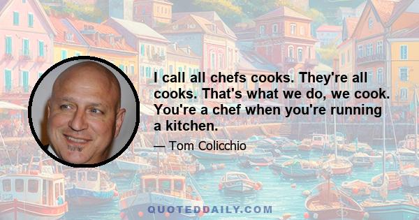 I call all chefs cooks. They're all cooks. That's what we do, we cook. You're a chef when you're running a kitchen.