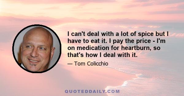 I can't deal with a lot of spice but I have to eat it. I pay the price - I'm on medication for heartburn, so that's how I deal with it.