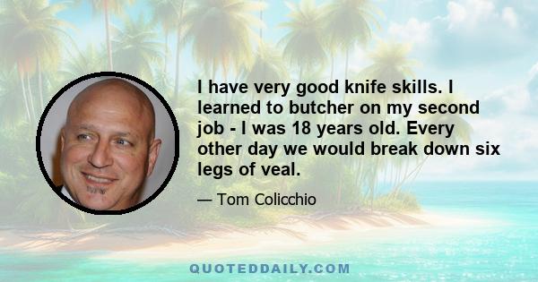 I have very good knife skills. I learned to butcher on my second job - I was 18 years old. Every other day we would break down six legs of veal.