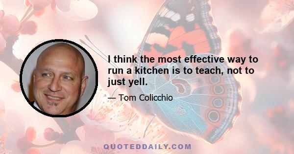 I think the most effective way to run a kitchen is to teach, not to just yell.