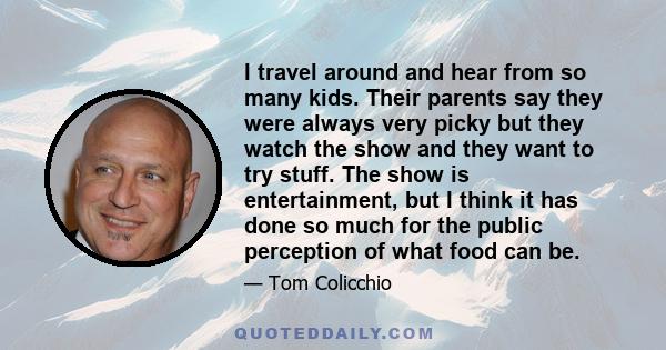 I travel around and hear from so many kids. Their parents say they were always very picky but they watch the show and they want to try stuff. The show is entertainment, but I think it has done so much for the public