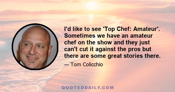 I'd like to see 'Top Chef: Amateur'. Sometimes we have an amateur chef on the show and they just can't cut it against the pros but there are some great stories there.