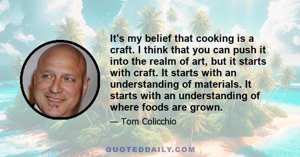 It's my belief that cooking is a craft. I think that you can push it into the realm of art, but it starts with craft. It starts with an understanding of materials. It starts with an understanding of where foods are